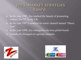    In the year 1995, Zee marked the launch of pioneering
    venture Zee TV in the UK.
   In the year 1997,Launched its music channel named “Music
    Asia”.
   In the year 1998, Zee emerged as the true global brand.
   Launch of a bouquet of regional channels.
 