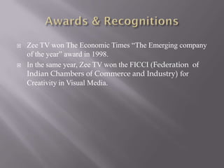   Zee TV won The Economic Times “The Emerging company
    of the year” award in 1998.
   In the same year, Zee TV won the FICCI (Federation of
    Indian Chambers of Commerce and Industry) for
    Creativity in Visual Media.
 
