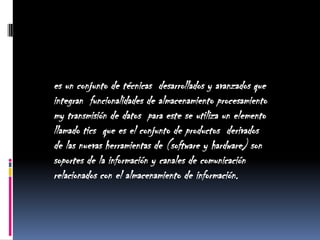 es un conjunto de técnicas  desarrollados y avanzados que integran  funcionalidades de almacenamiento procesamiento my transmisión de datos  para este se utiliza un elemento llamado tics  que es el conjunto de productos  derivados  de las nuevas herramientas de (software y hardware) son soportes de la información y canales de comunicación relacionados con el almacenamiento de información. 