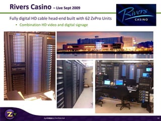 Fully digital HD cable head-end built with 62 ZvPro Units
• Combination HD video and digital signage
Rivers Casino – Live Sept 2009
April 2011Company Confidential 10
 