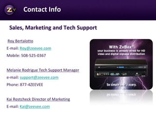 Sales, Marketing and Tech Support
Roy Bertalotto
E-mail: Roy@zeevee.com
Mobile: 508-525-0367
Melanie Rodrigue Tech Support Manager
e-mail: support@zeevee.com
Phone: 877-4ZEEVEE
Kai Rostcheck Director of Marketing
E-mail: Kai@zeevee.com
Company Confidential
Contact Info
 