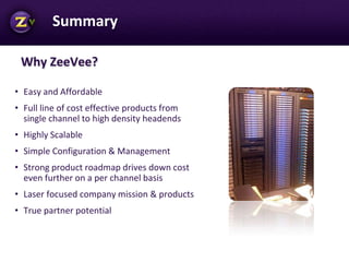 Why ZeeVee?
• Easy and Affordable
• Full line of cost effective products from
single channel to high density headends
• Highly Scalable
• Simple Configuration & Management
• Strong product roadmap drives down cost
even further on a per channel basis
• Laser focused company mission & products
• True partner potential
Company Confidential
Summary
 