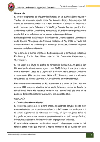 Escuela Profesional Ingenieria Sanitaria
9
Planeamiento urbano y regional
Zonificación Ecológica y Económica de Yarabamba
9
Hidrografía
El área de diagnóstico se encuentra enmarcada en las cuencas del río Quilca y
Tambo. Las zonas de estudio como San Antonio, Sogay, Quichiniguaya, del
distrito de Yarabamba pertenece a la zona oriental de la campiña de Arequipa y
están drenados por la Subcuenca del río Tingo Grande, formado por dos ríos:
Andamayo y Postrero (Mollebaya y Yarabamba), afluente de la margen izquierda
del río Chili y por la Subcuenca cerrada de la Laguna de Salinas.
En investigaciones realizadas por el Ministerio de Defensa sobre la Delimitación
de la Cuenca Atmosférica de Arequipa, realizado el Año 2005, a través del
Servicio Nacional de Meteorología e Hidrología SENAMHI, Dirección Regional
Arequipa, se indica lo siguiente:
“En la parte de la cuenca oriental, el Río Sogay nace de la confluencia de los ríos
Polobaya y Poroto, éste último nace en las Quebradas Kakahuarayoc,
Quimsapujio”.
El Río Sogay a la altura del pueblo de Yarabamba a 2460 m.s.n.m. pasa a ser
Río Yarabamba, el cual une sus aguas con el Río Mollebaya, tomando el nombre
de Río Postreros. Cerca de la Laguna Las Salinas en las Quebradas Condorini
y Huarayane a 4200 m.s.n.m. aprox. Nace el Río Andamayo; este a la altura de
la Quebrada de Tingo a 3600 m.s.n.m. se convierte en Río Huasamayo.
Para nuevamente convertirse en Río Andamayo a la altura de Cerro Alto de
Jesús a 2800 m.s.n.m.; a la altura de Lara este río toma el nombre de Socabaya
que al unirse con el Río Postreros forman el Río Tingo Grande que pasa por la
parte sur del distrito de Hunter, para unirse así con el Río Chili.
GEOLOGÍA
a. Topografía y Geomorfología
El relieve topográfico por lo general grada, de quebrado abrupto, siendo muy
escasas las áreas que presentan un paisaje ondulado suave. Los suelos son por
lo general superficiales de naturaleza litosólica y, en algunos lugares donde la
topografía se torna suave, aparecen grupos de suelos un tanto más profundos,
de naturaleza calcárea, muchas veces con impregnación volcánica.
El terreno de la zona es rocoso de origen volcánico, aflorando en la mayoría del
terreno; estas rocas que impiden la rápida infiltración de las lluvias han sido
 