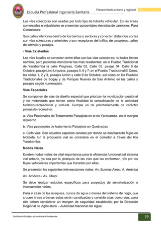 Escuela Profesional Ingenieria Sanitaria
99
Planeamiento urbano y regional
Zonificación Ecológica y Económica de Yarabamba
99
Las vías colectoras son usadas por todo tipo de tránsito vehicular. En las áreas
comerciales e industriales se presentan porcentajes elevados de camiones. Para
Conexiones:
Son calles interiores dentro de los barrios o sectores y conectan distancias cortas
con vías colectoras y arteriales o son receptoras del tráfico de pasajeros, calles
de servicio y pasajes.
- Vías Existentes
Las vías locales se conectan entre ellas con las vías colectoras; no todas tienen
nombre, pero podemos mencionar las más resaltantes: en el Pueblo Tradicional
de Yarabamba la calle Progreso, Calle 02, Calle 03, pasaje 04, Calle 9 de
Octubre, pasaje Lino Urquieta, pasajes 5, 6 y 7; en el Pueblo Tradicional El Cerro,
las calles 1, 2 y 3, pasajes Unión y calle 9 de Octubre, así como en los Pueblos
Tradicionales de Sogay y de Pampas Nuevas de San Antonio en las calles y
pasajes según numeración.
Vías Especiales
Se componen de vías de diseño especial que priorizan la movilización peatonal
y no motorizada que tienen como finalidad la consolidación de la actividad
turístico-recreacional y cultural. Cumple un rol prioritariamente de carácter
paisajista-recreativo.
a. Vías Peatonales de Tratamiento Paisajista en el rio Yarabamba, en el margen
izquierdo.
b. Vías peatonales de tratamiento Paisajista en Quebradas
c. Ciclo vías: Son aquellos espacios canales por donde se desplazarán flujos en
bicicleta. En la propuesta vial se considera en el corredor a través del Rio
Yarabamba.
Nodos viales
Existen nodos viales de vital importancia para la eficiencia funcional del sistema
vial urbano, ya sea por la jerarquía de las vías que las conforman, y/o por los
flujos vehiculares importantes que transitan por ellas.
Se presentan las siguientes intersecciones viales: Av. Buenos Aires / A. América
Av. América / Av. Chapi
Se debe realizar estudios específicos para proyectos de semaforización o
intercambios viales.
Para el caso de las acequias, cursos de agua o drenes del sistema de riego, que
crucen áreas urbanas estas serán canalizadas y consideradas como vías, para
ello deben considerar un margen de seguridad establecido por la Dirección
Regional de Agricultura – Autoridad Nacional del Agua:
 