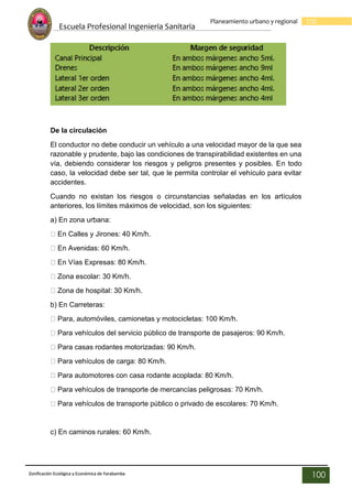 Escuela Profesional Ingenieria Sanitaria
100
Planeamiento urbano y regional
Zonificación Ecológica y Económica de Yarabamba
100
De la circulación
El conductor no debe conducir un vehículo a una velocidad mayor de la que sea
razonable y prudente, bajo las condiciones de transpirabilidad existentes en una
vía, debiendo considerar los riesgos y peligros presentes y posibles. En todo
caso, la velocidad debe ser tal, que le permita controlar el vehículo para evitar
accidentes.
Cuando no existan los riesgos o circunstancias señaladas en los artículos
anteriores, los límites máximos de velocidad, son los siguientes:
a) En zona urbana:
En Calles y Jirones: 40 Km/h.
En Avenidas: 60 Km/h.
En Vías Expresas: 80 Km/h.
Zona escolar: 30 Km/h.
Zona de hospital: 30 Km/h.
b) En Carreteras:
Para, automóviles, camionetas y motocicletas: 100 Km/h.
Para vehículos del servicio público de transporte de pasajeros: 90 Km/h.
Para casas rodantes motorizadas: 90 Km/h.
Para vehículos de carga: 80 Km/h.
Para automotores con casa rodante acoplada: 80 Km/h.
Para vehículos de transporte de mercancías peligrosas: 70 Km/h.
Para vehículos de transporte público o privado de escolares: 70 Km/h.
c) En caminos rurales: 60 Km/h.
 