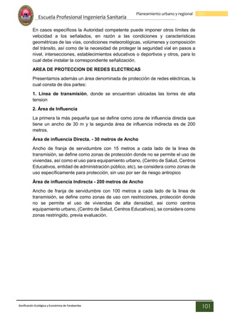 Escuela Profesional Ingenieria Sanitaria
101
Planeamiento urbano y regional
Zonificación Ecológica y Económica de Yarabamba
101
En casos específicos la Autoridad competente puede imponer otros límites de
velocidad a los señalados, en razón a las condiciones y características
geométricas de las vías, condiciones meteorológicas, volúmenes y composición
del tránsito, así como de la necesidad de proteger la seguridad vial en pasos a
nivel, intersecciones, establecimientos educativos o deportivos y otros, para lo
cual debe instalar la correspondiente señalización.
AREA DE PROTECCION DE REDES ELECTRICAS
Presentamos además un área denominada de protección de redes eléctricas, la
cual consta de dos partes:
1. Línea de transmisión, donde se encuentran ubicadas las torres de alta
tension
2. Área de Influencia
La primera la más pequeña que se define como zona de influencia directa que
tiene un ancho de 30 m y la segunda área de influencia indirecta es de 200
metros.
Área de influencia Directa. - 30 metros de Ancho
Ancho de franja de servidumbre con 15 metros a cada lado de la linea de
transmisión, se define como zonas de protección donde no se permite el uso de
viviendas, así como el uso para equipamiento urbano, (Centro de Salud, Centros
Educativos, entidad de administración público, etc), se considera como zonas de
uso específicamente para protección, sin uso por ser de riesgo antropico
Área de influencia Indirecta - 200 metros de Ancho
Ancho de franja de servidumbre con 100 metros a cada lado de la linea de
transmisión, se define como zonas de uso con restricciones, protección donde
no se permite el uso de viviendas de alta densidad, asi como centros
equipamiento urbano, (Centro de Salud, Centros Educativos), se considera como
zonas restringido, previa evaluación.
 