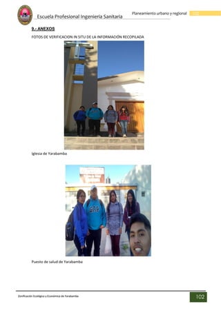 Escuela Profesional Ingenieria Sanitaria
102
Planeamiento urbano y regional
Zonificación Ecológica y Económica de Yarabamba
102
9.- ANEXOS
FOTOS DE VERIFICACION IN SITU DE LA INFORMACIÓN RECOPILADA
Iglesia de Yarabamba
Puesto de salud de Yarabamba
 