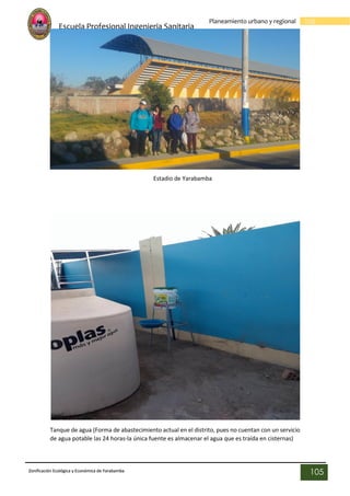 Escuela Profesional Ingenieria Sanitaria
105
Planeamiento urbano y regional
Zonificación Ecológica y Económica de Yarabamba
105
Estadio de Yarabamba
Tanque de agua (Forma de abastecimiento actual en el distrito, pues no cuentan con un servicio
de agua potable las 24 horas-la única fuente es almacenar el agua que es traída en cisternas)
 
