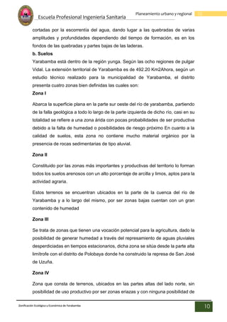 Escuela Profesional Ingenieria Sanitaria
10
Planeamiento urbano y regional
Zonificación Ecológica y Económica de Yarabamba
10
cortadas por la escorrentía del agua, dando lugar a las quebradas de varias
amplitudes y profundidades dependiendo del tiempo de formación, es en los
fondos de las quebradas y partes bajas de las laderas.
b. Suelos
Yarabamba está dentro de la región yunga. Según las ocho regiones de pulgar
Vidal. La extensión territorial de Yarabamba es de 492.20 Km2Ahora, según un
estudio técnico realizado para la municipalidad de Yarabamba, el distrito
presenta cuatro zonas bien definidas las cuales son:
Zona I
Abarca la superficie plana en la parte sur oeste del río de yarabamba, partiendo
de la falla geológica a todo lo largo de la parte izquierda de dicho río, casi en su
totalidad se refiere a una zona árida con pocas probabilidades de ser productiva
debido a la falta de humedad o posibilidades de riesgo próximo En cuanto a la
calidad de suelos, esta zona no contiene mucho material orgánico por la
presencia de rocas sedimentarias de tipo aluvial.
Zona II
Constituido por las zonas más importantes y productivas del territorio lo forman
todos los suelos arenosos con un alto porcentaje de arcilla y limos, aptos para la
actividad agraria.
Estos terrenos se encuentran ubicados en la parte de la cuenca del río de
Yarabamba y a lo largo del mismo, por ser zonas bajas cuentan con un gran
contenido de humedad
Zona III
Se trata de zonas que tienen una vocación potencial para la agricultura, dado la
posibilidad de generar humedad a través del represamiento de aguas pluviales
desperdiciadas en tiempos estacionarios, dicha zona se sitúa desde la parte alta
limítrofe con el distrito de Polobaya donde ha construido la represa de San José
de Uzuña.
Zona IV
Zona que consta de terrenos, ubicados en las partes altas del lado norte, sin
posibilidad de uso productivo por ser zonas eriazas y con ninguna posibilidad de
 