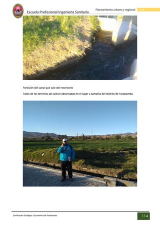Escuela Profesional Ingenieria Sanitaria
114
Planeamiento urbano y regional
Zonificación Ecológica y Económica de Yarabamba
114
Partición del canal que sale del reservorio
Fotos de los terrenos de cultivo observadas en el lugar y campiña del distrito de Yarabamba
 