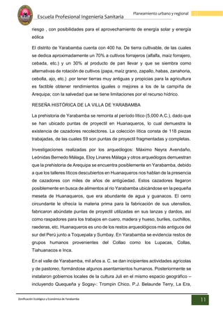 Escuela Profesional Ingenieria Sanitaria
11
Planeamiento urbano y regional
Zonificación Ecológica y Económica de Yarabamba
11
riesgo , con posibilidades para el aprovechamiento de energía solar y energía
eólica
El distrito de Yarabamba cuenta con 400 ha. De tierra cultivable, de las cuales
se dedica aproximadamente un 70% a cultivos forrajeros (alfalfa, maíz forrajero,
cebada, etc.) y un 30% al producto de pan llevar y que se siembra como
alternativas de rotación de cultivos (papa, maíz grano, zapallo, habas, zanahoria,
cebolla, ajo, etc.) .por tener tierras muy antiguas y propicias para la agricultura
es factible obtener rendimientos iguales o mejores a los de la campiña de
Arequipa; con la salvedad que se tiene limitaciones por el recurso hídrico.
RESEÑA HISTÓRICA DE LA VILLA DE YARABAMBA
La prehistoria de Yarabamba se remonta al período lítico (5,000 A.C.), dado que
se han ubicado puntas de proyectil en Huanaqueros, lo cual demuestra la
existencia de cazadores recolectores. La colección lítica consta de 118 piezas
trabajadas, de las cuales 59 son puntas de proyectil fragmentadas y completas.
Investigaciones realizadas por los arqueólogos: Máximo Neyra Avendaño,
Leónidas Bernedo Málaga, Eloy Linares Málaga y otros arqueólogos demuestran
que la prehistoria de Arequipa se encuentra posiblemente en Yarabamba, debido
a que los talleres líticos descubiertos en Huanaqueros nos hablan de la presencia
de cazadores con miles de años de antigüedad. Estos cazadores llegaron
posiblemente en busca de alimentos al rio Yarabamba ubicándose en la pequeña
meseta de Huanaqueros, que era abundante de agua y guanacos. El cerro
circundante le ofrecía la materia prima para la fabricación de sus utensilios,
fabricaron abúndate puntas de proyectil utilizadas en sus lanzas y dardos, así
como raspadores para los trabajos en cuero, madera y hueso, buriles, cuchillos,
raederas, etc. Huanaqueros es uno de los restos arqueológicos más antiguos del
sur del Perú junto a Toquepala y Sumbay. En Yarabamba se evidencia restos de
grupos humanos provenientes del Collao como los Lupacas, Collas,
Tiahuanacos e Inca.
En el valle de Yarabamba, mil años a. C. se dan incipientes actividades agrícolas
y de pastoreo, formándose algunos asentamientos humanos. Posteriormente se
instalaron gobiernos locales de la cultura Juli en el mismo espacio geográfico –
incluyendo Quequeña y Sogay-: Trompin Chico, P.J. Belaunde Terry, La Era,
 