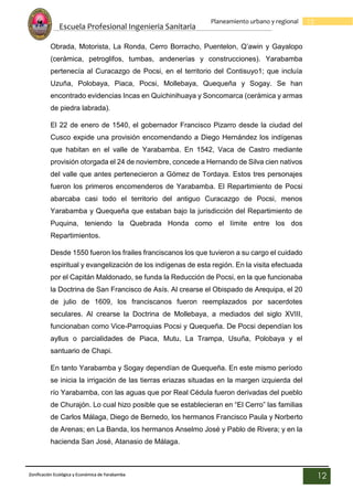 Escuela Profesional Ingenieria Sanitaria
12
Planeamiento urbano y regional
Zonificación Ecológica y Económica de Yarabamba
12
Obrada, Motorista, La Ronda, Cerro Borracho, Puentelon, Q’awin y Gayalopo
(cerámica, petroglifos, tumbas, andenerías y construcciones). Yarabamba
pertenecía al Curacazgo de Pocsi, en el territorio del Contisuyo1; que incluía
Uzuña, Polobaya, Piaca, Pocsi, Mollebaya, Quequeña y Sogay. Se han
encontrado evidencias Incas en Quichinihuaya y Soncomarca (cerámica y armas
de piedra labrada).
El 22 de enero de 1540, el gobernador Francisco Pizarro desde la ciudad del
Cusco expide una provisión encomendando a Diego Hernández los indígenas
que habitan en el valle de Yarabamba. En 1542, Vaca de Castro mediante
provisión otorgada el 24 de noviembre, concede a Hernando de Silva cien nativos
del valle que antes pertenecieron a Gómez de Tordaya. Estos tres personajes
fueron los primeros encomenderos de Yarabamba. El Repartimiento de Pocsi
abarcaba casi todo el territorio del antiguo Curacazgo de Pocsi, menos
Yarabamba y Quequeña que estaban bajo la jurisdicción del Repartimiento de
Puquina, teniendo la Quebrada Honda como el límite entre los dos
Repartimientos.
Desde 1550 fueron los frailes franciscanos los que tuvieron a su cargo el cuidado
espiritual y evangelización de los indígenas de esta región. En la visita efectuada
por el Capitán Maldonado, se funda la Reducción de Pocsi, en la que funcionaba
la Doctrina de San Francisco de Asís. Al crearse el Obispado de Arequipa, el 20
de julio de 1609, los franciscanos fueron reemplazados por sacerdotes
seculares. Al crearse la Doctrina de Mollebaya, a mediados del siglo XVIII,
funcionaban como Vice-Parroquias Pocsi y Quequeña. De Pocsi dependían los
ayllus o parcialidades de Piaca, Mutu, La Trampa, Usuña, Polobaya y el
santuario de Chapi.
En tanto Yarabamba y Sogay dependían de Quequeña. En este mismo período
se inicia la irrigación de las tierras eriazas situadas en la margen izquierda del
río Yarabamba, con las aguas que por Real Cédula fueron derivadas del pueblo
de Churajón. Lo cual hizo posible que se establecieran en “El Cerro” las familias
de Carlos Málaga, Diego de Bernedo, los hermanos Francisco Paula y Norberto
de Arenas; en La Banda, los hermanos Anselmo José y Pablo de Rivera; y en la
hacienda San José, Atanasio de Málaga.
 