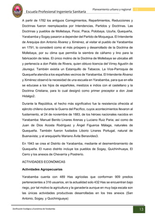 Escuela Profesional Ingenieria Sanitaria
13
Planeamiento urbano y regional
Zonificación Ecológica y Económica de Yarabamba
13
A partir de 1782 los antiguos Corregimientos, Repartimientos, Reducciones y
Doctrinas fueron reemplazados por Intendencias, Partidos y Doctrinas. Las
Doctrinas y pueblos de Mollebaya, Pocsi, Piaca, Polobaya, Uzuña, Quequeña,
Yarabamba y Sogay pasaron a depender del Partido de Moquegua. El Intendente
de Arequipa don Antonio Álvarez y Ximénez, al visitar el pueblo de Yarabamba
en 1791, lo consideró como el más próspero y desarrollado de la Doctrina de
Mollebaya, por su clima que permitía la siembra de cáñamo y lino para la
fabricación de telas. El único molino de la Doctrina de Mollebaya se ubicaba allí
y pertenecía a don Pablo de Rivera, quien obtuvo licencia del Virrey Agustín de
Jáuregui. También existía un Estanquillo de Tabacos. La Vice-Parroquia de
Quequeña atendía a los españoles vecinos de Yarabamba. El Intendente Álvarez
y Ximénez observó la necesidad de una escuela en Yarabamba, para que en ella
se educase a los hijos de españoles, mestizos e indios con el castellano y la
Doctrina Cristiana, para lo cual designó como primer preceptor a don José
Hidalgo2.
Durante la República, el hecho más significativo fue la resistencia ofrecida al
ejército chileno durante la Guerra del Pacífico, cuyos acontecimientos llevaron al
fusilamiento, el 24 de noviembre de 1883, de los héroes nacionales nacidos en
Yarabamba: Manuel Benito Linares Arenas y Luciano Ruiz Paria; así como de
Juan de Dios Acosta Rodríguez y Ángel Figueroa Málaga, naturales de
Quequeña. También fueron fusilados Liborio Linares Portugal, natural de
Buenavista; y el arequipeño Mariano Ávila Benavides3.
En 1943 se crea el Distrito de Yarabamba, mediante el desmembramiento de
Quequeña. El nuevo distrito incluye los pueblos de Sogay, Quichinihuaya, El
Cerro y los anexos de Chevarría y Postrerío.
ACTIVIDADES ECONÓMICAS
Actividades Agropecuarias
Yarabamba cuenta con 489 Has agrícolas que conforman 909 predios
pertenecientes a 316 usuarios, en la actualidad solo 432 Has se encuentran bajo
riego, por tal motivo la agricultura y la ganadería aunque en muy baja escala son
las únicas actividades productivas desarrolladas en los tres anexos (San
Antonio, Sogay, y Quichiniguaya)
 