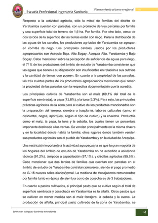Escuela Profesional Ingenieria Sanitaria
14
Planeamiento urbano y regional
Zonificación Ecológica y Económica de Yarabamba
14
Respecto a la actividad agrícola, sólo la mitad de familias del distrito de
Yarabamba cuentan con parcelas, con un promedio de tres parcelas por familia
y una superficie total de terreno de 1,6 ha. Por familia. Por otro lado, cerca de
dos tercios de la superficie de las tierras están con riego. Para la distribución de
las aguas de los canales, los productores agrícolas de Yarabamba se agrupan
en comités de riego. Los principales canales usados por los productores
agropecuarios son Acequia Baja, Alto Sogay, Acequia Alta, Yarabamba y Bajo
Sogay. Cabe mencionar sobre la percepción de suficiencia de aguas para riego,
el 71% de los productores del ámbito de estudio de Yarabamba consideran que
las aguas que tienen a su disposición son insuficientes en relación a sus cultivos
y la cantidad de tierras que poseen. En cuanto a la propiedad de las parcelas,
las tres cuartas partes de los productores agropecuarios mencionan que tienen
la propiedad de las parcelas con la respectiva documentación que la acredita.
Los principales cultivos de Yarabamba son el maíz (69,1% del total de la
superficie sembrada), la papa (12,8%), y la tuna (9,3%). Para esto, las principales
prácticas agrícolas de la zona para el cultivo de los productos mencionados son
la preparación del terreno, siembra o trasplante, labores culturales (como el
deshierbe, riegos, aporques, según el tipo de cultivo) y la cosecha. Productos
como el maíz, la papa, la tuna y la cebolla, los cuales tienen un porcentaje
importante destinado a las ventas. Se venden principalmente en la misma chacra
y en la localidad donde habita la familia; otros lugares donde también venden
sus productos agrícolas son el pueblo de Yarabamba y en la ciudad de Arequipa.
Una restricción importante a la actividad agropecuaria es que la gran mayoría de
los hogares del ámbito de estudio de Yarabamba no ha accedido a asistencia
técnica (91,2%), tampoco a capacitación (97,1%), y créditos agrícolas (95,6%).
Cabe mencionar que dos tercios de familias que cuentan con parcelas en el
ámbito de estudio de Yarabamba contratan jornaleros, siendo el pago promedio
de S/.15 nuevos soles diarios/jornal. La mediana de trabajadores remunerados
por familia tanto en época de siembra como de cosecha es de 3 trabajadores.
En cuanto a pastos cultivados, el principal pasto que se cultiva según el total de
superficie sembrada y cosechada en Yarabamba es la alfalfa. Otros pastos que
se cultivan en menor medida son el maíz forrajero, la cebada y la avena. La
producción de alfalfa, principal pasto cultivado de la zona de Yarabamba, se
 