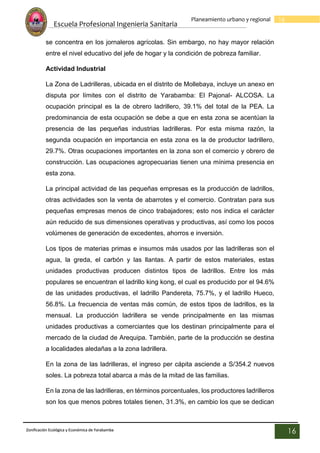 Escuela Profesional Ingenieria Sanitaria
16
Planeamiento urbano y regional
Zonificación Ecológica y Económica de Yarabamba
16
se concentra en los jornaleros agrícolas. Sin embargo, no hay mayor relación
entre el nivel educativo del jefe de hogar y la condición de pobreza familiar.
Actividad Industrial
La Zona de Ladrilleras, ubicada en el distrito de Mollebaya, incluye un anexo en
disputa por límites con el distrito de Yarabamba: El Pajonal- ALCOSA. La
ocupación principal es la de obrero ladrillero, 39.1% del total de la PEA. La
predominancia de esta ocupación se debe a que en esta zona se acentúan la
presencia de las pequeñas industrias ladrilleras. Por esta misma razón, la
segunda ocupación en importancia en esta zona es la de productor ladrillero,
29.7%. Otras ocupaciones importantes en la zona son el comercio y obrero de
construcción. Las ocupaciones agropecuarias tienen una mínima presencia en
esta zona.
La principal actividad de las pequeñas empresas es la producción de ladrillos,
otras actividades son la venta de abarrotes y el comercio. Contratan para sus
pequeñas empresas menos de cinco trabajadores; esto nos indica el carácter
aún reducido de sus dimensiones operativas y productivas, así como los pocos
volúmenes de generación de excedentes, ahorros e inversión.
Los tipos de materias primas e insumos más usados por las ladrilleras son el
agua, la greda, el carbón y las llantas. A partir de estos materiales, estas
unidades productivas producen distintos tipos de ladrillos. Entre los más
populares se encuentran el ladrillo king kong, el cual es producido por el 94.6%
de las unidades productivas, el ladrillo Pandereta, 75.7%, y el ladrillo Hueco,
56.8%. La frecuencia de ventas más común, de estos tipos de ladrillos, es la
mensual. La producción ladrillera se vende principalmente en las mismas
unidades productivas a comerciantes que los destinan principalmente para el
mercado de la ciudad de Arequipa. También, parte de la producción se destina
a localidades aledañas a la zona ladrillera.
En la zona de las ladrilleras, el ingreso per cápita asciende a S/354.2 nuevos
soles. La pobreza total abarca a más de la mitad de las familias.
En la zona de las ladrilleras, en términos porcentuales, los productores ladrilleros
son los que menos pobres totales tienen, 31.3%, en cambio los que se dedican
 