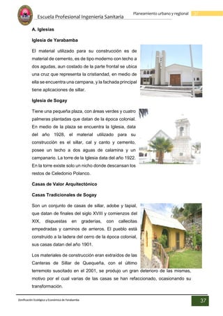 Escuela Profesional Ingenieria Sanitaria
37
Planeamiento urbano y regional
Zonificación Ecológica y Económica de Yarabamba
37
A. Iglesias
Iglesia de Yarabamba
El material utilizado para su construcción es de
material de cemento, es de tipo moderno con techo a
dos agudas, aun costado de la parte frontal se ubica
una cruz que representa la cristiandad, en medio de
ella se encuentra una campana, y la fachada principal
tiene aplicaciones de sillar.
Iglesia de Sogay
Tiene una pequeña plaza, con áreas verdes y cuatro
palmeras plantadas que datan de la época colonial.
En medio de la plaza se encuentra la Iglesia, data
del año 1928, el material utilizado para su
construcción es el sillar, cal y canto y cemento,
posee un techo a dos aguas de calamina y un
campanario. La torre de la Iglesia data del año 1922.
En la torre existe solo un nicho donde descansan los
restos de Celedonio Polanco.
Casas de Valor Arquitectónico
Casas Tradicionales de Sogay
Son un conjunto de casas de sillar, adobe y tapial,
que datan de finales del siglo XVIII y comienzos del
XIX, dispuestas en graderías, con callecitas
empedradas y caminos de arrieros. El pueblo está
construido a la ladera del cerro de la época colonial,
sus casas datan del año 1901.
Los materiales de construcción eran extraídos de las
Canteras de Sillar de Quequeña, con el último
terremoto suscitado en el 2001, se produjo un gran deterioro de las mismas,
motivo por el cual varias de las casas se han refaccionado, ocasionando su
transformación.
 