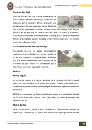 Escuela Profesional Ingenieria Sanitaria
38
Planeamiento urbano y regional
Zonificación Ecológica y Económica de Yarabamba
38
Hacienda San José
Data del año de 1788, sus dueños provenientes de
Chile: Carlos y Atanasio de Málaga, se ubicaron en
esta zona por la calidad de tierras, levantaron una
construcción a la que bautizaron como “Hacienda
San José” en sus huertos cultivaban plantas traídas de España y Chile. Estuvo
afincada en lo que hoy se conoce como El Cerro, La Banda y Chevarria.
Constituye una muestra de la arquitectura civil arequipeña, en la que habitaron
familias aristocráticas, algunos mestizos como sirvientes, cocineros y un número
menor de esclavos e indios.
Casas Tradicionales de Chiquinihuaya
Representa una de las pocas construcciones
rusticas de la zona, hechas con piedra y adobe de
rio, techo a dos aguas con paja de trigo. Las piedras
con que fueron construidas fueron traídas de las
Canteras de este anexo. Se caracterizan por el
colorido de sus muros y paredes de piedra.
Molinos
Molino Segura
se encuentra ubicado a la margen izquierda de la carretera que da ingreso al
Anexo de Quichinihuaya, en la puerta principal se consigna la fecha de 1932,
conserva sus piezas iníciales importadas por la sección de Ingeniería de Emmel
Hermanos.
El Molino es propiedad del Señor Juan Segura y tiene una antigüedad de más
de 50 años y se molía cebada, maíz, trigo. Dejó de funcionar después del
terremoto del 50.
Molino Del Río
Se encuentra ubicado a la vera del río Yarabamba, a 15 minutos de caminata de
la plaza de Quichinihuaya. El molino está rodeado de un paisaje con abundante
 