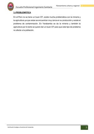 Escuela Profesional Ingenieria Sanitaria
3
Planeamiento urbano y regional
Zonificación Ecológica y Económica de Yarabamba
3
3.-PROBLEMÁTICA
En el Perú no se tiene un buen OT, existe mucha problemática con la minería y
la agricultura ya que estas se encuentran muy cerca en su producción y existe el
problema de contaminación. En Yarabamba se da la minería y también la
agricultura por lo tanto se quiere dar un buen OT para que este tipo de problema
no afecte a la población.
 