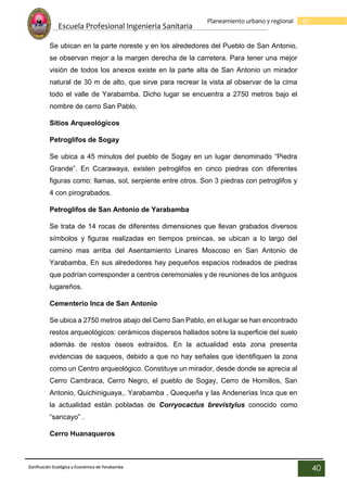 Escuela Profesional Ingenieria Sanitaria
40
Planeamiento urbano y regional
Zonificación Ecológica y Económica de Yarabamba
40
Se ubican en la parte noreste y en los alrededores del Pueblo de San Antonio,
se observan mejor a la margen derecha de la carretera. Para tener una mejor
visión de todos los anexos existe en la parte alta de San Antonio un mirador
natural de 30 m de alto, que sirve para recrear la vista al observar de la cima
todo el valle de Yarabamba. Dicho lugar se encuentra a 2750 metros bajo el
nombre de cerro San Pablo.
Sitios Arqueológicos
Petroglifos de Sogay
Se ubica a 45 minutos del pueblo de Sogay en un lugar denominado “Piedra
Grande”. En Ccarawaya, existen petroglifos en cinco piedras con diferentes
figuras como: llamas, sol, serpiente entre otros. Son 3 piedras con petroglifos y
4 con pirograbados.
Petroglifos de San Antonio de Yarabamba
Se trata de 14 rocas de diferentes dimensiones que llevan grabados diversos
símbolos y figuras realizadas en tiempos preincas, se ubican a lo largo del
camino mas arriba del Asentamiento Linares Moscoso en San Antonio de
Yarabamba, En sus alrededores hay pequeños espacios rodeados de piedras
que podrían corresponder a centros ceremoniales y de reuniones de los antiguos
lugareños.
Cementerio Inca de San Antonio
Se ubica a 2750 metros abajo del Cerro San Pablo, en el lugar se han encontrado
restos arqueológicos: cerámicos dispersos hallados sobre la superficie del suelo
además de restos óseos extraídos. En la actualidad esta zona presenta
evidencias de saqueos, debido a que no hay señales que identifiquen la zona
como un Centro arqueológico. Constituye un mirador, desde donde se aprecia al
Cerro Cambraca, Cerro Negro, el pueblo de Sogay, Cerro de Hornillos, San
Antonio, Quichiniguaya,. Yarabamba , Quequeña y las Andenerías Inca que en
la actualidad están pobladas de Corryocactus brevistylus conocido como
“sancayo” .
Cerro Huanaqueros
 