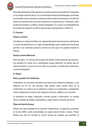 Escuela Profesional Ingenieria Sanitaria
41
Planeamiento urbano y regional
Zonificación Ecológica y Económica de Yarabamba
41
Este sitio prehistórico está ubicado en la parte superior del pueblo de Yarabamba
en la margen derecha del río, es una hermosa terraza fluvial alargada, dominada
por elevados cerros abruptos y espinosos denominado Huanaqueros. En ella hay
restos de industria lítica de suma importancia, compuesta por 118 piezas, entre
puntas de proyectil, cuchillos y lascas trabajadas. En cuanto a la antigüedad de
las puntas de proyectil, se afirma que los tipos corresponden a 7000 A.C.
C. Parques
Parque Jurasico
Constituye un parque temático con representaciones de dinosaurios, además de
un centro de descanso es un lugar de aprendizaje y gran experiencia visual que
permite a los visitantes percibir la forma de vida que han pasado durante la
historia.
Parque Linares Moscoso
Está ubicado a 15 minutos de la plaza del distrito. Esta construido de cemento,
sus paredes de medio arco cuadrangular posee aplicación de piedra laja en
colores diversos, lo que le da una vista muy peculiar, es ideal para el descanso
y toma de fotografía
D. Plazas
Plaza y pueblo de Yarabamba
Yarabamba, se encuentra ubicado al sud este de la ciudad de Arequipa, a una
distancia de 25 km. del cercado. Este distrito viene siendo parte de la
modernidad, la mayoría de la población invierte en la agricultura, actualmente
vienen trabajando en todo lo que respecta al turismo, debido a sus recursos.
La población es cálida, dispuesta a brindar ayuda e información, su comida
ofrece variedad de potajes arequipeños y platos típicos oriundos del sector.
Plaza de Quichinihuaya
Ofrece una vista completa de la campiña Yarabambina. La plaza fue construida
en el año 2006 y está ornamentada con pasto natural, flores y cactus. Posee
faroles que dan luz durante la noche, bancas de madera que permiten el
 