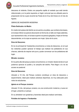Escuela Profesional Ingenieria Sanitaria
42
Planeamiento urbano y regional
Zonificación Ecológica y Económica de Yarabamba
42
descanso al visitante. Existe una pequeña capilla al costado que está siendo
refaccionada y en la parte izquierda un fogón comunal que es utilizado para la
preparación de los cuyes durante las Fiesta de la Cruz del Anexo en el mes de
Agosto.
OBRAS DE INGENIERÍA MODERNA
Pileta Dedicada a la Madre
En medio de la plaza del distrito se encuentra una pileta, que contiene dos bases,
en la base inferior se parecía decoración en forma de un tallo con hojas salientes,
que representa la vida, en la base superior se parecía gárgolas y hojas en formas
descendentes, en la copa se aprecia una mujer, típica de la zona.
Área de Descanso
En la vía principal de Yarabamba encontramos un área de descanso, en el cual
los visitantes pueden apreciar el trabajo que realizan los pobladores en sus
chacras, además de respirar aire puro y poder conversar con los pobladores del
lugar.
Mirador Jurasico
En la parte alta del parque jurasico encontramos un mirador desde donde el cual
podemos apreciar el pueblo y la campiña del distrito. Para llegar a la vía de
acceso es peatonal.
Área de Descanso
Ubicado a 10 mts. del Parque Jurásico constituye un área de descanso y
esparcimiento, ideal para realizar prácticas deportivas, es muy adecuado para
visita de estudiantes.
Iglesia en el Parque Jurasico
Ubicado 10 mts. del parque Jurasico, es una construcción moderna y nueva en
el lugar, presenta un parque
En su alrededor con graderías y barandas ideal para realizar caminatas.
Portales de Ingreso a Yarabamba
 