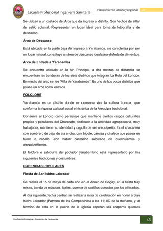 Escuela Profesional Ingenieria Sanitaria
43
Planeamiento urbano y regional
Zonificación Ecológica y Económica de Yarabamba
43
Se ubican a un costado del Arco que da ingreso al distrito. Son hechos de sillar
de estilo colonial. Representan un lugar ideal para toma de fotografía y de
descanso.
Área de Descanso
Está ubicada en la parte baja del ingreso a Yarabamba, se caracteriza por ser
un lugar natural, constituye un área de descanso ideal para disfrute de alimentos.
Arco de Entrada a Yarabamba
Se encuentra ubicado en la Av. Principal, a dos metros de distancia se
encuentran las banderas de los siete distritos que integran La Ruta del Loncco.
En medio del arco se lee “Villa de Yarabamba”. Es uno de los pocos distritos que
posee un arco como entrada.
FOLCLORE
Yarabamba es un distrito donde se conserva viva la cultura Loncca, que
conforma la riqueza cultural social e histórica de la Arequipa tradicional.
Conserva al Loncco como personaje que mantiene ciertos rasgos culturales
propios y peculiares del Characato, dedicado a la actividad agropecuaria, muy
trabajador, mantiene su identidad y orgullo de ser arequipeño. Es el chacarero
con sombrero de paja de ala ancha, con bigote, camisa y chaleco que pasea en
burro o caballo, con hablar cantarino salpicado de quechuismos y
arequipeñismos.
El folclore o sabiduría del poblador yarabambino está representado por las
siguientes tradiciones y costumbres:
CREENCIAS POPULARES
Fiesta de San Isidro Labrador
Se realiza el 15 de mayo de cada año en el Anexo de Sogay, en la fiesta hay
misas, banda de músicos, bailes, quema de castillos donados por los alferados.
Al día siguiente, fecha central, se realiza la misa de celebración en honor a San
Isidro Labrador (Patrono de los Campesinos) a las 11: 00 de la mañana, y al
término de esta en la puerta de la iglesia esperan los ccaperos quienes
 