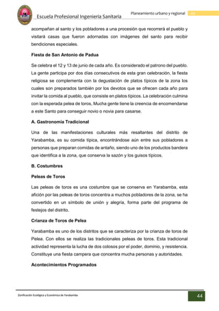 Escuela Profesional Ingenieria Sanitaria
44
Planeamiento urbano y regional
Zonificación Ecológica y Económica de Yarabamba
44
acompañan al santo y los pobladores a una procesión que recorrerá el pueblo y
visitará casas que fueron adornadas con imágenes del santo para recibir
bendiciones especiales.
Fiesta de San Antonio de Padua
Se celebra el 12 y 13 de junio de cada año. Es considerado el patrono del pueblo.
La gente participa por dos días consecutivos de esta gran celebración, la fiesta
religiosa se complementa con la degustación de platos típicos de la zona los
cuales son preparados también por los devotos que se ofrecen cada año para
invitar la comida al pueblo, que consiste en platos típicos. La celebración culmina
con la esperada pelea de toros, Mucha gente tiene la creencia de encomendarse
a este Santo para conseguir novio o novia para casarse.
A. Gastronomía Tradicional
Una de las manifestaciones culturales más resaltantes del distrito de
Yarabamba, es su comida típica, encontrándose aún entre sus pobladores a
personas que preparan comidas de antaño, siendo uno de los productos bandera
que identifica a la zona, que conserva la sazón y los guisos típicos.
B. Costumbres
Peleas de Toros
Las peleas de toros es una costumbre que se conserva en Yarabamba, esta
afición por las peleas de toros concentra a muchos pobladores de la zona, se ha
convertido en un símbolo de unión y alegría, forma parte del programa de
festejos del distrito.
Crianza de Toros de Pelea
Yarabamba es uno de los distritos que se caracteriza por la crianza de toros de
Pelea. Con ellos se realiza las tradicionales peleas de toros. Esta tradicional
actividad representa la lucha de dos colosos por el poder, dominio, y resistencia.
Constituye una fiesta campera que concentra mucha personas y autoridades.
Acontecimientos Programados
 