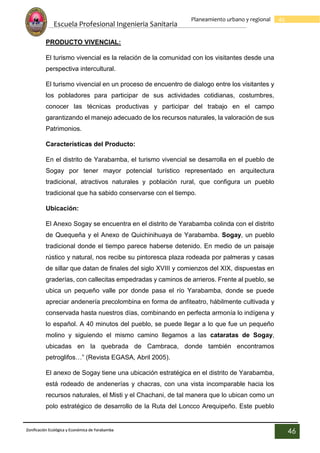 Escuela Profesional Ingenieria Sanitaria
46
Planeamiento urbano y regional
Zonificación Ecológica y Económica de Yarabamba
46
PRODUCTO VIVENCIAL:
El turismo vivencial es la relación de la comunidad con los visitantes desde una
perspectiva intercultural.
El turismo vivencial en un proceso de encuentro de dialogo entre los visitantes y
los pobladores para participar de sus actividades cotidianas, costumbres,
conocer las técnicas productivas y participar del trabajo en el campo
garantizando el manejo adecuado de los recursos naturales, la valoración de sus
Patrimonios.
Características del Producto:
En el distrito de Yarabamba, el turismo vivencial se desarrolla en el pueblo de
Sogay por tener mayor potencial turístico representado en arquitectura
tradicional, atractivos naturales y población rural, que configura un pueblo
tradicional que ha sabido conservarse con el tiempo.
Ubicación:
El Anexo Sogay se encuentra en el distrito de Yarabamba colinda con el distrito
de Quequeña y el Anexo de Quichinihuaya de Yarabamba. Sogay, un pueblo
tradicional donde el tiempo parece haberse detenido. En medio de un paisaje
rústico y natural, nos recibe su pintoresca plaza rodeada por palmeras y casas
de sillar que datan de finales del siglo XVIII y comienzos del XIX, dispuestas en
graderías, con callecitas empedradas y caminos de arrieros. Frente al pueblo, se
ubica un pequeño valle por donde pasa el río Yarabamba, donde se puede
apreciar andenería precolombina en forma de anfiteatro, hábilmente cultivada y
conservada hasta nuestros días, combinando en perfecta armonía lo indígena y
lo español. A 40 minutos del pueblo, se puede llegar a lo que fue un pequeño
molino y siguiendo el mismo camino llegamos a las cataratas de Sogay,
ubicadas en la quebrada de Cambraca, donde también encontramos
petroglifos…” (Revista EGASA, Abril 2005).
El anexo de Sogay tiene una ubicación estratégica en el distrito de Yarabamba,
está rodeado de andenerías y chacras, con una vista incomparable hacia los
recursos naturales, el Misti y el Chachani, de tal manera que lo ubican como un
polo estratégico de desarrollo de la Ruta del Loncco Arequipeño. Este pueblo
 