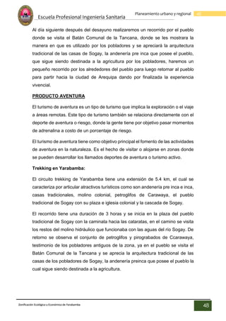 Escuela Profesional Ingenieria Sanitaria
48
Planeamiento urbano y regional
Zonificación Ecológica y Económica de Yarabamba
48
Al día siguiente después del desayuno realizaremos un recorrido por el pueblo
donde se visita el Batán Comunal de la Tancana, donde se les mostrara la
manera en que es utilizado por los pobladores y se apreciará la arquitectura
tradicional de las casas de Sogay, la andenería pre inca que posee el pueblo,
que sigue siendo destinada a la agricultura por los pobladores, haremos un
pequeño recorrido por los alrededores del pueblo para luego retornar al pueblo
para partir hacia la ciudad de Arequipa dando por finalizada la experiencia
vivencial.
PRODUCTO AVENTURA
El turismo de aventura es un tipo de turismo que implica la exploración o el viaje
a áreas remotas. Este tipo de turismo también se relaciona directamente con el
deporte de aventura o riesgo, donde la gente tiene por objetivo pasar momentos
de adrenalina a costo de un porcentaje de riesgo.
El turismo de aventura tiene como objetivo principal el fomento de las actividades
de aventura en la naturaleza. Es el hecho de visitar o alojarse en zonas donde
se pueden desarrollar los llamados deportes de aventura o turismo activo.
Trekking en Yarabamba:
El circuito trekking de Yarabamba tiene una extensión de 5.4 km, el cual se
caracteriza por articular atractivos turísticos como son andenería pre inca e inca,
casas tradicionales, molino colonial, petroglifos de Carawaya, el pueblo
tradicional de Sogay con su plaza e iglesia colonial y la cascada de Sogay.
El recorrido tiene una duración de 3 horas y se inicia en la plaza del pueblo
tradicional de Sogay con la caminata hacia las cataratas, en el camino se visita
los restos del molino hidráulico que funcionaba con las aguas del río Sogay. De
retorno se observa el conjunto de petroglifos y pirograbados de Ccarawaya,
testimonio de los pobladores antiguos de la zona, ya en el pueblo se visita el
Batán Comunal de la Tancana y se aprecia la arquitectura tradicional de las
casas de los pobladores de Sogay, la andenería preinca que posee el pueblo la
cual sigue siendo destinada a la agricultura.
 