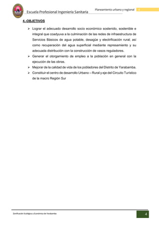 Escuela Profesional Ingenieria Sanitaria
4
Planeamiento urbano y regional
Zonificación Ecológica y Económica de Yarabamba
4
4.-OBJETIVOS
 Lograr el adecuado desarrollo socio económico sostenido, sostenible e
integral que coadyuva a la culminación de las redes de infraestructura de
Servicios Básicos de agua potable, desagüe y electrificación rural; así
como recuperación del agua superficial mediante represamiento y su
adecuada distribución con la construcción de vasos reguladores.
 Generar el otorgamiento de empleo a la población en general con la
ejecución de las obras.
 Mejorar de la calidad de vida de los pobladores del Distrito de Yarabamba.
 Constituir el centro de desarrollo Urbano – Rural y eje del Circuito Turístico
de la macro Región Sur
 