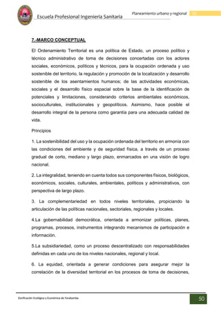 Escuela Profesional Ingenieria Sanitaria
50
Planeamiento urbano y regional
Zonificación Ecológica y Económica de Yarabamba
50
7.-MARCO CONCEPTUAL
El Ordenamiento Territorial es una política de Estado, un proceso político y
técnico administrativo de toma de decisiones concertadas con los actores
sociales, económicos, políticos y técnicos, para la ocupación ordenada y uso
sostenible del territorio, la regulación y promoción de la localización y desarrollo
sostenible de los asentamientos humanos; de las actividades económicas,
sociales y el desarrollo físico espacial sobre la base de la identificación de
potenciales y limitaciones, considerando criterios ambientales económicos,
socioculturales, institucionales y geopolíticos. Asimismo, hace posible el
desarrollo integral de la persona como garantía para una adecuada calidad de
vida.
Principios
1. La sostenibilidad del uso y la ocupación ordenada del territorio en armonía con
las condiciones del ambiente y de seguridad física, a través de un proceso
gradual de corto, mediano y largo plazo, enmarcados en una visión de logro
nacional.
2. La integralidad, teniendo en cuenta todos sus componentes físicos, biológicos,
económicos, sociales, culturales, ambientales, políticos y administrativos, con
perspectiva de largo plazo.
3. La complementariedad en todos niveles territoriales, propiciando la
articulación de las políticas nacionales, sectoriales, regionales y locales.
4.La gobernabilidad democrática, orientada a armonizar políticas, planes,
programas, procesos, instrumentos integrando mecanismos de participación e
información.
5.La subsidiariedad, como un proceso descentralizado con responsabilidades
definidas en cada uno de los niveles nacionales, regional y local.
6. La equidad, orientada a generar condiciones para asegurar mejor la
correlación de la diversidad territorial en los procesos de toma de decisiones,
 