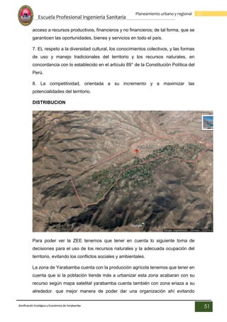 Escuela Profesional Ingenieria Sanitaria
51
Planeamiento urbano y regional
Zonificación Ecológica y Económica de Yarabamba
51
acceso a recursos productivos, financieros y no financieros; de tal forma, que se
garanticen las oportunidades, bienes y servicios en todo el país.
7. EL respeto a la diversidad cultural, los conocimientos colectivos, y las formas
de uso y manejo tradicionales del territorio y los recursos naturales, en
concordancia con lo establecido en el artículo 89° de la Constitución Política del
Perú.
8. La competitividad, orientada a su incremento y a maximizar las
potencialidades del territorio.
DISTRIBUCION
Para poder ver la ZEE tenemos que tener en cuenta lo siguiente toma de
decisiones para el uso de los recursos naturales y la adecuada ocupación del
territorio, evitando los conflictos sociales y ambientales.
La zona de Yarabamba cuenta con la producción agrícola tenemos que tener en
cuenta que si la población tiende más a urbanizar esta zona acabaran con su
recurso según mapa satelital yarabamba cuenta también con zona eriaza a su
alrededor. que mejor manera de poder dar una organización ahí evitando
 