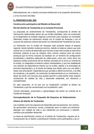 Escuela Profesional Ingenieria Sanitaria
52
Planeamiento urbano y regional
Zonificación Ecológica y Económica de Yarabamba
52
deforestaciones, etc. y dando una buena distribución a la ocupación del territorio
y a los recursos naturales.
8.- PROPUESTA DEL ZEE
Construcción participativa del Modelo de Desarrollo
Rol del distrito de Yarabamba en el contexto Provincial
La propuesta de ordenamiento de Yarabamba, corresponde al ámbito de
intervención determinado dentro de sus límites distritales, pero ha involucrado
en el diagnóstico el contexto regional y provincial, para impulsar y/o consolidar
diferentes niveles de interacción directa con la ciudad de Arequipa y con el
conjunto de sistemas urbanos del sector sur oriental donde Yarabamba se ubica.
La interacción con la ciudad de Arequipa está presente desde el espacio
regional, donde también evidencia dominio, debido al sistema urbano que solo
cuenta con un centro de desarrollo que inclusive a ese nivel cumple su estructura
territorial; sistema al que se integran otros centros urbanos pero de menor
jerarquía que en forma conjunta se localizan en un territorio de configuración
accidentada y desértica salpicada de valles-oasis, como son, entre otros, los
espacios verdes productivos de los distritos ubicados en la zona sur oriental de
la ciudad, no integrados al sistema urbano metropolitano y que han establecido
una relación de dependencia directa con la ciudad, debido a la diversidad de
servicios (tipo/escala) y a la fuente de trabajo que oferta; pero con una débil y
hasta nula articulación. Dependencia que sumada a déficit económico, a la falta
de iniciativas y de gestión, ha conducido al estancamiento en su crecimiento, a
pesar de contar con recursos que pueden permitir a cada distrito crear mejores
condiciones de calidad de vida y desarrollo sostenible, con eficiencia y
competitividad.
En este escenario, el rol que por su localización cumplirá el distrito de
Yarabamba y que fue consensuado con la población, será:
“Centro articulador, ecoturístico y agroecológico del sector sur oriental de la
Ciudad de Arequipa”
Conceptualización de la Propuesta del Esquema de Ordenamiento
Urbano del distrito de Yarabamba
Las ciudades como los espacios de desarrollo para las personas, son centros,
de oportunidad: económica, social y ambiental; pero no todos sus territorios
albergan con calidad de vida a sus habitantes y/o promueven o alientan
cambios que posibiliten desarrollo
La tarea de planificación urbana en el distrito de Yarabamba, requiere de la
incorporación de un diseño y planificación holística como participativa y de un
 