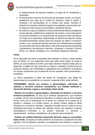Escuela Profesional Ingenieria Sanitaria
56
Planeamiento urbano y regional
Zonificación Ecológica y Económica de Yarabamba
56
la implementación de parques lineales a lo largo de rio Yarabamba y
quebradas.
 El distrito tiene el servicio de vehículos de transporte masivo, en horario
establecido que parte de la ciudad de Arequipa, hacia el distrito y
viceversa y la municipalidad en el minibús que posee, coordina el
traslado de escolares desde los lugares más alejados, promoviendo con
la mejora de este servicio la puntualidad y calidad de servicio.
 Se reafirma, mejora y fortalece el medio ambiental del distrito; protegiendo
el área agrícola y definiendo la ampliación de frontera; con la arborización
en zona de forestación y en la generación de espacios verdes recreativos
a lo largo de la quebradas integrándolas al sistema de espacios verdes
recreativos del distrito, siendo parte del proyecto de oferta e innovación
turística que comprende además servicios con infraestructura orientada
a la promoción de turismo alternativo, entre otros al de práctica de trekking
o senderismo y de reuniones, incentivos, congresos, y eventos (Turismo
RICE), en alianza estratégica con el Gobierno Regional y Mincetur.
Visión
Es la capacidad que tiene la sociedad, para plantear un futuro y metas ideales
para el distrito, en una exposición clara que indica hacia donde se dirige el
distrito, en que se deberá convertir, para lograr alcanzar mejores metas para su
desarrollo y calidad de vida; tomando en cuenta: la realidad y dinámica de los
procesos urbanos, las necesidades y expectativas de la población, la aparición
de nuevas condiciones que el desarrollo de las ciudades viene presentando y
presentará
La Visión compartida al 2025 del distrito de Yarabamba, que refleja las
aspiraciones de la sociedad en su conjunto, responde al Rol, antes definido:
YARABAMBA, distrito eco turístico y agroecológico, articulador de
destinos y servicios turísticos competitivos, con Calidad ambiental y
desarrollo eficiente, seguro y concertado, Oasis Verde
- Distrito eco turístico y agroecológico, articulador de destinos y servicios
turísticos competitivos, no solo por la tradición agropecuaria, que mantiene
y protege, sino por las condiciones naturales y el espacio que en forma integral
brinda, como por la localización en el sector sur oriental de la ciudad de su
territorio y respecto a la ciudad misma. Un distrito turístico obliga la oferta
eficiente de un territorio ordenado, integrado favorable para la vivencia de sus
habitantes como para la estadía del visitante, brinda sus atractivos turísticos
arqueológicos y naturales y el acceso adecuado a servicios y
equipamientos turísticos competitivos y de atracción para inversiones.
- Distrito con calidad ambiental y desarrollo eficiente, seguro y concertado,
Oasis Verde, el respeto al medio ambiente, la protección y ampliación del área
agrícola y de los espacios naturales, su preparación para afrontar y superar la
 