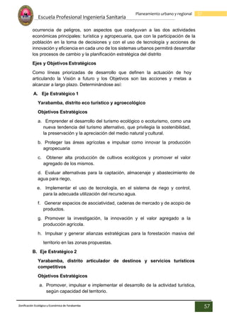 Escuela Profesional Ingenieria Sanitaria
57
Planeamiento urbano y regional
Zonificación Ecológica y Económica de Yarabamba
57
ocurrencia de peligros, son aspectos que coadyuvan a las dos actividades
económicas principales: turística y agropecuaria, que con la participación de la
población en la toma de decisiones y con el uso de tecnología y acciones de
innovación y eficiencia en cada uno de los sistemas urbanos permitirá desarrollar
los procesos de cambio y la planificación estratégica del distrito
Ejes y Objetivos Estratégicos
Como líneas priorizadas de desarrollo que definen la actuación de hoy
articulando la Visión a futuro y los Objetivos son las acciones y metas a
alcanzar a largo plazo. Determinándose así:
A. Eje Estratégico 1
Yarabamba, distrito eco turístico y agroecológico
Objetivos Estratégicos
a. Emprender el desarrollo del turismo ecológico o ecoturismo, como una
nueva tendencia del turismo alternativo, que privilegia la sostenibilidad,
la preservación y la apreciación del medio natural ycultural.
b. Proteger las áreas agrícolas e impulsar como innovar la producción
agropecuaria
c. Obtener alta producción de cultivos ecológicos y promover el valor
agregado de los mismos.
d. Evaluar alternativas para la captación, almacenaje y abastecimiento de
agua para riego,
e. Implementar el uso de tecnología, en el sistema de riego y control,
para la adecuada utilización del recurso agua.
f. Generar espacios de asociatividad, cadenas de mercado y de acopio de
productos.
g. Promover la investigación, la innovación y el valor agregado a la
producción agrícola.
h. Impulsar y generar alianzas estratégicas para la forestación masiva del
territorio en las zonas propuestas.
B. Eje Estratégico 2
Yarabamba, distrito articulador de destinos y servicios turísticos
competitivos
Objetivos Estratégicos
a. Promover, impulsar e implementar el desarrollo de la actividad turística,
según capacidad del territorio.
 