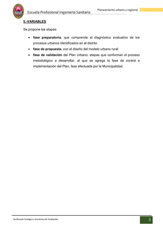 Escuela Profesional Ingenieria Sanitaria
5
Planeamiento urbano y regional
Zonificación Ecológica y Económica de Yarabamba
5
5.-VARIABLES
Se propone las etapas:
 fase preparatoria, que comprende el diagnóstico evaluativo de los
procesos urbanos identificados en el distrito
 fase de propuesta, con el diseño del modelo urbano rural
 fase de validación del Plan Urbano; etapas que conforman el proceso
metodológico a desarrollar, al que se agrega la fase de control e
implementación del Plan, fase efectuada por la Municipalidad.
 