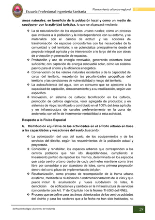 Escuela Profesional Ingenieria Sanitaria
59
Planeamiento urbano y regional
Zonificación Ecológica y Económica de Yarabamba
59
áreas naturales; en beneficio de la población local y como un medio de
coadyuvar con la actividad turística, lo que se alcanzará mediante:
 La re naturalización de los espacios urbano rurales; como un proceso
que involucra a la población y la interdependencia con su entorno, y se
materializa con el cambio de actitud y las acciones de
transformación de espacios concordantes con las necesidades de la
comunidad y del territorio; y se potencializa principalmente desde el
proyecto integral agrícola y de intervención a lo largo del río con obras
de protección y generación de espacios.
 Producción y uso de energía renovable, generando cobertura local
suficiente; con captación de energía renovable solar, como un sistema
pasivo para el ahorro y la eficiencia energética.
 Conservación de los valores naturales existentes y de la capacidad de
carga del territorio, respetando las peculiaridades geográficas del
territorio y las condiciones de vulnerabilidad y riesgo del territorio.
 La autosuficiencia del agua, con un consumo que se aproxime a la
capacidad de captación, almacenamiento y a su reutilización, según uso
específico.
 Innovación, en sistema de cultivos: tecnificación en los cultivos,
promoción de cultivos orgánicos, valor agregado de productos; y en
sistemas de riego: tecnificado y controlado en el 100% del área agrícola
y en infraestructura de canales preferentemente en la zona de
andenería; con el fin de incrementar rentabilidad a esta actividad.
Respecto a lo Físico Espacial
b. Distribución equitativa de las actividades en el ámbito urbano en base
a las capacidades y vocaciones del suelo, buscando
 La optimización del uso del suelo, de los equipamientos y de los
servicios del distrito, según los requerimientos de la población actual y
proyectada.
 Consolidar y rehabilitar, los espacios urbanos que corresponden a los
centros poblados que han ido despoblándose, cumpliendo el
lineamiento político de repoblar los mismos, determinada en los espacios
que cada centro urbano dentro de cada perímetro mantiene como área
libre por consolidar o por abandono de lotes, como primera proyección
dentro del corto plazo de implementación del plan
 Reurbanización, como proceso de recomposición de la trama urbana
existente, mediante la reubicación o redimensionamiento de la vías y que
puede incluir la acumulación y nueva subdivisión de lotes, la
demolición de edificaciones y cambios en la infraestructura de servicios
(concordante con Art. 1º del Capítulo I de la Norma TH.060 del RNE).
 Proceso que se define para las áreas deterioradas de los centros poblados
del distrito y para los sectores que a la fecha no han sido habitados, no
 
