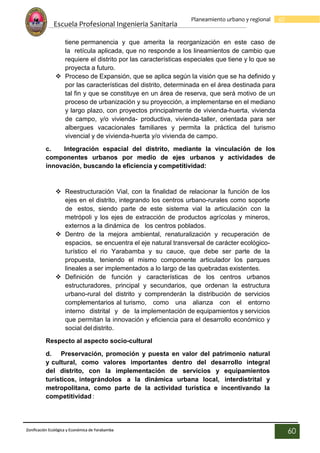 Escuela Profesional Ingenieria Sanitaria
60
Planeamiento urbano y regional
Zonificación Ecológica y Económica de Yarabamba
60
tiene permanencia y que amerita la reorganización en este caso de
la retícula aplicada, que no responde a los lineamientos de cambio que
requiere el distrito por las características especiales que tiene y lo que se
proyecta a futuro.
 Proceso de Expansión, que se aplica según la visión que se ha definido y
por las características del distrito, determinada en el área destinada para
tal fin y que se constituye en un área de reserva, que será motivo de un
proceso de urbanización y su proyección, a implementarse en el mediano
y largo plazo, con proyectos principalmente de vivienda-huerta, vivienda
de campo, y/o vivienda- productiva, vivienda-taller, orientada para ser
albergues vacacionales familiares y permita la práctica del turismo
vivencial y de vivienda-huerta y/o vivienda de campo.
c. Integración espacial del distrito, mediante la vinculación de los
componentes urbanos por medio de ejes urbanos y actividades de
innovación, buscando la eficiencia y competitividad:
 Reestructuración Vial, con la finalidad de relacionar la función de los
ejes en el distrito, integrando los centros urbano-rurales como soporte
de estos, siendo parte de este sistema vial la articulación con la
metrópoli y los ejes de extracción de productos agrícolas y mineros,
externos a la dinámica de los centros poblados.
 Dentro de la mejora ambiental, renaturalización y recuperación de
espacios, se encuentra el eje natural transversal de carácter ecológico-
turístico el rio Yarabamba y su cauce, que debe ser parte de la
propuesta, teniendo el mismo componente articulador los parques
lineales a ser implementados a lo largo de las quebradas existentes.
 Definición de función y características de los centros urbanos
estructuradores, principal y secundarios, que ordenan la estructura
urbano-rural del distrito y comprenderán la distribución de servicios
complementarios al turismo, como una alianza con el entorno
interno distrital y de la implementación de equipamientos y servicios
que permitan la innovación y eficiencia para el desarrollo económico y
social del distrito.
Respecto al aspecto socio-cultural
d. Preservación, promoción y puesta en valor del patrimonio natural
y cultural, como valores importantes dentro del desarrollo integral
del distrito, con la implementación de servicios y equipamientos
turísticos, integrándolos a la dinámica urbana local, interdistrital y
metropolitana, como parte de la actividad turística e incentivando la
competitividad :
 