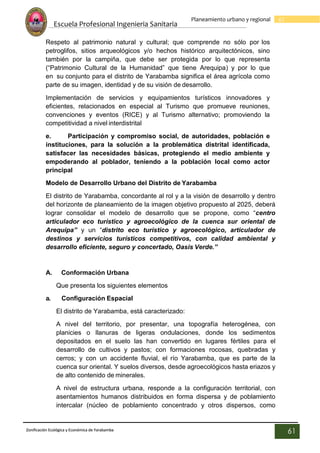 Escuela Profesional Ingenieria Sanitaria
61
Planeamiento urbano y regional
Zonificación Ecológica y Económica de Yarabamba
61
Respeto al patrimonio natural y cultural; que comprende no sólo por los
petroglifos, sitios arqueológicos y/o hechos histórico arquitectónicos, sino
también por la campiña, que debe ser protegida por lo que representa
(“Patrimonio Cultural de la Humanidad” que tiene Arequipa) y por lo que
en su conjunto para el distrito de Yarabamba significa el área agrícola como
parte de su imagen, identidad y de su visión de desarrollo.
Implementación de servicios y equipamientos turísticos innovadores y
eficientes, relacionados en especial al Turismo que promueve reuniones,
convenciones y eventos (RICE) y al Turismo alternativo; promoviendo la
competitividad a nivel interdistrital
e. Participación y compromiso social, de autoridades, población e
instituciones, para la solución a la problemática distrital identificada,
satisfacer las necesidades básicas, protegiendo el medio ambiente y
empoderando al poblador, teniendo a la población local como actor
principal
Modelo de Desarrollo Urbano del Distrito de Yarabamba
El distrito de Yarabamba, concordante al rol y a la visión de desarrollo y dentro
del horizonte de planeamiento de la imagen objetivo propuesto al 2025, deberá
lograr consolidar el modelo de desarrollo que se propone, como “centro
articulador eco turístico y agroecológico de la cuenca sur oriental de
Arequipa” y un “distrito eco turístico y agroecológico, articulador de
destinos y servicios turísticos competitivos, con calidad ambiental y
desarrollo eficiente, seguro y concertado, Oasis Verde.”
A. Conformación Urbana
Que presenta los siguientes elementos
a. Configuración Espacial
El distrito de Yarabamba, está caracterizado:
A nivel del territorio, por presentar, una topografía heterogénea, con
planicies o llanuras de ligeras ondulaciones, donde los sedimentos
depositados en el suelo las han convertido en lugares fértiles para el
desarrollo de cultivos y pastos; con formaciones rocosas, quebradas y
cerros; y con un accidente fluvial, el río Yarabamba, que es parte de la
cuenca sur oriental. Y suelos diversos, desde agroecológicos hasta eriazos y
de alto contenido de minerales.
A nivel de estructura urbana, responde a la configuración territorial, con
asentamientos humanos distribuidos en forma dispersa y de poblamiento
intercalar (núcleo de poblamiento concentrado y otros dispersos, como
 