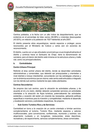 Escuela Profesional Ingenieria Sanitaria
63
Planeamiento urbano y regional
Zonificación Ecológica y Económica de Yarabamba
63
Centros poblados, a la fecha con un alto índice de despoblamiento, que se
evidencia en el porcentaje de lotes vacíos (56.98%) y viviendas desocupadas
(43.02%); en relación a la población de 1027 habitantes al año 2007.
El distrito presenta sitios arqueológicos, siendo espacios a proteger, pocos
reconocidos por el Ministerio de Cultura y varios aún sin acciones de
reconocimiento.
El distrito, cuenta con un eje articulador provincial que cruza longitudinalmente el
distrito y continúa hacia el Santuario de Chapi, tiene la denominación de
carretera; pero al interior del distrito está inmersa en la estructura urbana y malla
vial, como vía principal colectora.
b. Centralidades
Centro Urbano Principal:
Referido al área central urbana del distrito, donde se desarrollan actividades
administrativas y comerciales, que deberán ser jerarquizadas y orientadas a
nivel distrital e incluso interdistrital, concordando con las estrategias urbanas y
con la dinámica económica que se visiona; este centro está articulado e integrado
con los demás sub centros mediante los ejes viales planteados.
Centros Secundarios:
Se propone dos sub centros, para la ubicación de actividades urbanas, y de
acuerdo al rol y la visión, distrital, deberán comprender servicios y/o actividades
orientadas a la atracción de flujos turísticos, potencializando las actividades
existentes y vocación del sector y/o creando las necesarias, aplicando políticas
específicas e incentivos para la inversión y competitividad, mediante el desarrollo
y localización servicios y actividades respectivas. Se propone:
- Sub Centro Turístico Rice y de Servicios:
Centralidad en torno a la creación de un centro orientado a brindar servicios
complementarios al turismo, Turismo Rice, mediante espacios y salones
multifuncionales, para convenciones, conferencias, reuniones y eventos; con
alojamiento nucleado y en bungalows; restaurantes; áreas deportivas,
recreativas y de esparcimiento, servicios complementarios, áreas comerciales.
 
