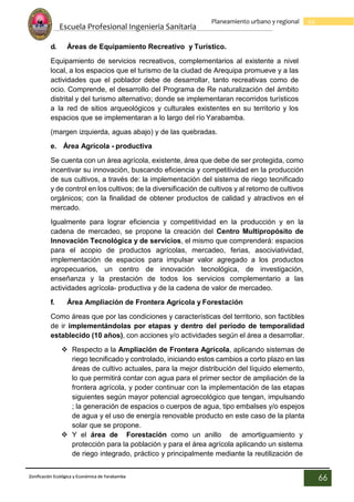 Escuela Profesional Ingenieria Sanitaria
66
Planeamiento urbano y regional
Zonificación Ecológica y Económica de Yarabamba
66
d. Áreas de Equipamiento Recreativo y Turístico.
Equipamiento de servicios recreativos, complementarios al existente a nivel
local, a los espacios que el turismo de la ciudad de Arequipa promueve y a las
actividades que el poblador debe de desarrollar, tanto recreativas como de
ocio. Comprende, el desarrollo del Programa de Re naturalización del ámbito
distrital y del turismo alternativo; donde se implementaran recorridos turísticos
a la red de sitios arqueológicos y culturales existentes en su territorio y los
espacios que se implementaran a lo largo del río Yarabamba.
(margen izquierda, aguas abajo) y de las quebradas.
e. Área Agrícola - productiva
Se cuenta con un área agrícola, existente, área que debe de ser protegida, como
incentivar su innovación, buscando eficiencia y competitividad en la producción
de sus cultivos, a través de: la implementación del sistema de riego tecnificado
y de control en los cultivos; de la diversificación de cultivos y al retorno de cultivos
orgánicos; con la finalidad de obtener productos de calidad y atractivos en el
mercado.
Igualmente para lograr eficiencia y competitividad en la producción y en la
cadena de mercadeo, se propone la creación del Centro Multipropósito de
Innovación Tecnológica y de servicios, el mismo que comprenderá: espacios
para el acopio de productos agrícolas, mercadeo, ferias, asociviatividad,
implementación de espacios para impulsar valor agregado a los productos
agropecuarios, un centro de innovación tecnológica, de investigación,
enseñanza y la prestación de todos los servicios complementario a las
actividades agrícola- productiva y de la cadena de valor de mercadeo.
f. Área Ampliación de Frontera Agrícola y Forestación
Como áreas que por las condiciones y características del territorio, son factibles
de ir implementándolas por etapas y dentro del periodo de temporalidad
establecido (10 años), con acciones y/o actividades según el área a desarrollar.
 Respecto a la Ampliación de Frontera Agrícola, aplicando sistemas de
riego tecnificado y controlado, iniciando estos cambios a corto plazo en las
áreas de cultivo actuales, para la mejor distribución del líquido elemento,
lo que permitirá contar con agua para el primer sector de ampliación de la
frontera agrícola, y poder continuar con la implementación de las etapas
siguientes según mayor potencial agroecológico que tengan, impulsando
; la generación de espacios o cuerpos de agua, tipo embalses y/o espejos
de agua y el uso de energía renovable producto en este caso de la planta
solar que se propone.
 Y el área de Forestación como un anillo de amortiguamiento y
protección para la población y para el área agrícola aplicando un sistema
de riego integrado, práctico y principalmente mediante la reutilización de
 