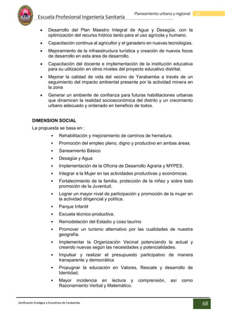 Escuela Profesional Ingenieria Sanitaria
68
Planeamiento urbano y regional
Zonificación Ecológica y Económica de Yarabamba
68
 Desarrollo del Plan Maestro Integral de Agua y Desagüe, con la
optimización del recurso hídrico tanto para el uso agrícola y humano.
 Capacitación continua al agricultor y el ganadero en nuevas tecnologías.
 Mejoramiento de la infraestructura turística y creación de nuevos focos
de desarrollo en esta área de desarrollo.
 Capacitación del docente e implementación de la institución educativa
para su utilización en otros niveles del proyecto educativo distrital.
 Mejorar la calidad de vida del vecino de Yarabamba a través de un
seguimiento del impacto ambiental presente por la actividad minera en
la zona
 Generar un ambiente de confianza para futuras habilitaciones urbanas
que dinamicen la realidad socioeconómica del distrito y un crecimiento
urbano adecuado y ordenado en beneficio de todos.
DIMENSION SOCIAL
La propuesta se basa en :
• Rehabilitación y mejoramiento de caminos de herradura.
• Promoción del empleo pleno, digno y productivo en ambas áreas.
• Saneamiento Básico
• Desagüe y Agua
• Implementación de la Oficina de Desarrollo Agraria y MYPES.
• Integrar a la Mujer en las actividades productivas y económicas.
• Fortalecimiento de la familia, protección de la niñez y sobre todo
promoción de la Juventud.
• Lograr un mayor nivel de participación y promoción de la mujer en
la actividad dirigencial y política.
• Parque Infantil
• Escuela técnico-productiva.
• Remodelación del Estadio y coso taurino
• Promover un turismo alternativo por las cualidades de nuestra
geografía.
• Implementar la Organización Vecinal potenciando la actual y
creando nuevas según las necesidades y potencialidades.
• Impulsar y realizar el presupuesto participativo de manera
transparente y democrática
• Propugnar la educación en Valores, Rescate y desarrollo de
Identidad.
• Mayor incidencia en lectura y comprensión, así como
Razonamiento Verbal y Matemático.
 