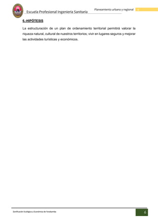 Escuela Profesional Ingenieria Sanitaria
6
Planeamiento urbano y regional
Zonificación Ecológica y Económica de Yarabamba
6
6.-HIPÓTESIS
La estructuración de un plan de ordenamiento territorial permitirá valorar la
riqueza natural, cultural de nuestros territorios; vivir en lugares seguros y mejorar
las actividades turísticas y económicos.
 