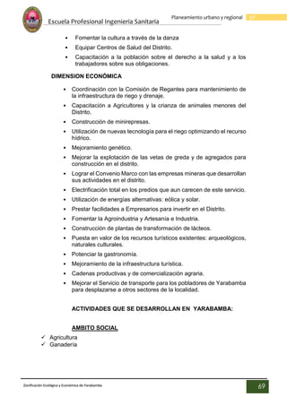 Escuela Profesional Ingenieria Sanitaria
69
Planeamiento urbano y regional
Zonificación Ecológica y Económica de Yarabamba
69
• Fomentar la cultura a través de la danza
• Equipar Centros de Salud del Distrito.
• Capacitación a la población sobre el derecho a la salud y a los
trabajadores sobre sus obligaciones.
DIMENSION ECONÓMICA
• Coordinación con la Comisión de Regantes para mantenimiento de
la infraestructura de riego y drenaje.
• Capacitación a Agricultores y la crianza de animales menores del
Distrito.
• Construcción de minirepresas.
• Utilización de nuevas tecnología para el riego optimizando el recurso
hídrico.
• Mejoramiento genético.
• Mejorar la explotación de las vetas de greda y de agregados para
construcción en el distrito.
• Lograr el Convenio Marco con las empresas mineras que desarrollan
sus actividades en el distrito.
• Electrificación total en los predios que aun carecen de este servicio.
• Utilización de energías alternativas: eólica y solar.
• Prestar facilidades a Empresarios para invertir en el Distrito.
• Fomentar la Agroindustria y Artesanía e Industria.
• Construcción de plantas de transformación de lácteos.
• Puesta en valor de los recursos turísticos existentes: arqueológicos,
naturales culturales.
• Potenciar la gastronomía.
• Mejoramiento de la infraestructura turística.
• Cadenas productivas y de comercialización agraria.
• Mejorar el Servicio de transporte para los pobladores de Yarabamba
para desplazarse a otros sectores de la localidad.
ACTIVIDADES QUE SE DESARROLLAN EN YARABAMBA:
AMBITO SOCIAL
 Agricultura
 Ganadería
 