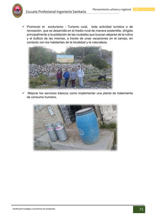 Escuela Profesional Ingenieria Sanitaria
75
Planeamiento urbano y regional
Zonificación Ecológica y Económica de Yarabamba
75
 Promover el ecoturismo - Turismo rural, toda actividad turística o de
recreación, que se desarrolla en el medio rural de manera sostenible, dirigida
principalmente a la población de las ciudades que buscan alejarse de la rutina
y el bullicio de las mismas, a través de unas vacaciones en el campo, en
contacto con los habitantes de la localidad y la naturaleza.
 Mejorar los servicios básicos como implementar una planta de tratamiento
de consumo humano.
 