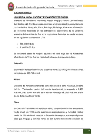 Escuela Profesional Ingenieria Sanitaria
7
Planeamiento urbano y regional
Zonificación Ecológica y Económica de Yarabamba
7
6.-MARCO TEORICO
UBICACIÓN, LOCALIZACIÓN Y EXPANSIÓN TERRITORIAL
El Distrito de Yarabamba, Provincia y Región Arequipa, se halla ubicado al lado
Sur-Oeste y a 20 Km. De Arequipa, dentro de un circuito atractivo, conjuntamente
con los distritos. Quequeña, Pocsi, Polobaya, Mollebaya, Characato y Sabandía.
Se encuentra localizado en las estribaciones occidentales de la Cordillera
volcánica de los Andes del Sur, en la provincia de Arequipa, su capital se ubica
en las siguientes coordenadas UTM
o 235 840.00 Este
o 8 168 936.00 Sur
Se desarrolla desde la margen izquierda del valle bajo del río Yarabamba
afluente del río Tingo Grande hasta los limites con la provincia de Islay.
Extensión
El distrito de Yarabamba tiene una superficie de 492.20 Km2 y describe una línea
perimétrica de 235,758.44 m.l.
Altitud
El distrito de Yarabamba tomando como referencia la parte más baja, el lecho
del río Yarabamba (sector del puente Yarabamba) corresponde a 2,460
m.s.n.m., y su punto más alto es el abra de Polobaya de 2,700 m.s.n.m. al Sur
Oeste de la mina Cerro Verde.
Clima
El Clima de Yarabamba es templado seco, considerándose una temperatura
media anual de 19°C con la ausencia de precipitaciones y humedad relativa
media de 26% similar al resto de la Provincia de Arequipa, o aunque algo mas
seco que Arequipa y con mas horas de Sol; durante la noche la sensación de
 