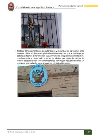 Escuela Profesional Ingenieria Sanitaria
79
Planeamiento urbano y regional
Zonificación Ecológica y Económica de Yarabamba
79
 Trabajar conjuntamente con las autoridades y denunciar las agresiones a las
mujeres, niños, adolescentes y/o hacia adultos mayores, que actualmente se
están agudizando e incrementan sustantivamente en aproximadamente 25%,
principalmente a causa del consumo de alcohol por parte de padres de
familia, aspecto que se viene manifestando con mayor frecuencia siendo un
problema que cada día se va agravando considerablemente.
 