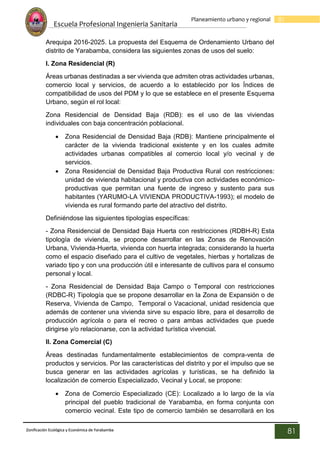 Escuela Profesional Ingenieria Sanitaria
81
Planeamiento urbano y regional
Zonificación Ecológica y Económica de Yarabamba
81
Arequipa 2016-2025. La propuesta del Esquema de Ordenamiento Urbano del
distrito de Yarabamba, considera las siguientes zonas de usos del suelo:
I. Zona Residencial (R)
Áreas urbanas destinadas a ser vivienda que admiten otras actividades urbanas,
comercio local y servicios, de acuerdo a lo establecido por los Índices de
compatibilidad de usos del PDM y lo que se establece en el presente Esquema
Urbano, según el rol local:
Zona Residencial de Densidad Baja (RDB): es el uso de las viviendas
individuales con baja concentración poblacional.
 Zona Residencial de Densidad Baja (RDB): Mantiene principalmente el
carácter de la vivienda tradicional existente y en los cuales admite
actividades urbanas compatibles al comercio local y/o vecinal y de
servicios.
 Zona Residencial de Densidad Baja Productiva Rural con restricciones:
unidad de vivienda habitacional y productiva con actividades económico-
productivas que permitan una fuente de ingreso y sustento para sus
habitantes (YARUMO-LA VIVIENDA PRODUCTIVA-1993); el modelo de
vivienda es rural formando parte del atractivo del distrito.
Definiéndose las siguientes tipologías específicas:
- Zona Residencial de Densidad Baja Huerta con restricciones (RDBH-R) Esta
tipología de vivienda, se propone desarrollar en las Zonas de Renovación
Urbana, Vivienda-Huerta, vivienda con huerta integrada; considerando la huerta
como el espacio diseñado para el cultivo de vegetales, hierbas y hortalizas de
variado tipo y con una producción útil e interesante de cultivos para el consumo
personal y local.
- Zona Residencial de Densidad Baja Campo o Temporal con restricciones
(RDBC-R) Tipología que se propone desarrollar en la Zona de Expansión o de
Reserva, Vivienda de Campo, Temporal o Vacacional, unidad residencia que
además de contener una vivienda sirve su espacio libre, para el desarrollo de
producción agrícola o para el recreo o para ambas actividades que puede
dirigirse y/o relacionarse, con la actividad turística vivencial.
II. Zona Comercial (C)
Áreas destinadas fundamentalmente establecimientos de compra-venta de
productos y servicios. Por las características del distrito y por el impulso que se
busca generar en las actividades agrícolas y turísticas, se ha definido la
localización de comercio Especializado, Vecinal y Local, se propone:
 Zona de Comercio Especializado (CE): Localizado a lo largo de la vía
principal del pueblo tradicional de Yarabamba, en forma conjunta con
comercio vecinal. Este tipo de comercio también se desarrollará en los
 