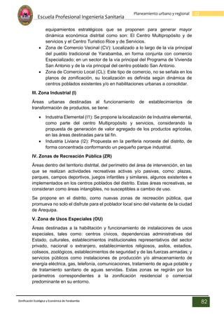Escuela Profesional Ingenieria Sanitaria
82
Planeamiento urbano y regional
Zonificación Ecológica y Económica de Yarabamba
82
equipamientos estratégicos que se proponen para generar mayor
dinámica económica distrital como son: El Centro Multipropósito y de
servicios y el Centro Turistico Rice y de Servicios.
 Zona de Comercio Vecinal (CV): Localizado a lo largo de la vía principal
del pueblo tradicional de Yarabamba, en forma conjunta con comercio
Especializado; en un sector de la vía principal del Programa de Vivienda
San Antonio y de la vía principal del centro poblado San Antonio.
 Zona de Comercio Local (CL): Este tipo de comercio, no se señala en los
planos de zonificación, su localización es definida según dinámica de
centros poblados existentes y/o en habilitaciones urbanas a consolidar.
III. Zona Industrial (I)
Áreas urbanas destinadas al funcionamiento de establecimientos de
transformación de productos, se tiene:
 Industria Elemental (I1): Se propone la localización de Industria elemental,
como parte del centro Multipropósito y servicios, considerando la
propuesta de generación de valor agregado de los productos agrícolas,
en las áreas destinadas para tal fin.
 Industria Liviana (I2): Propuesta en la periferia noroeste del distrito, de
forma concentrada conformando un pequeño parque industrial.
IV. Zonas de Recreación Pública (ZR)
Áreas dentro del territorio distrital, del perímetro del área de intervención, en las
que se realizan actividades recreativas activas y/o pasivas, como: plazas,
parques, campos deportivos, juegos infantiles y similares, algunos existentes e
implementados en los centros poblados del distrito. Estas áreas recreativas, se
consideran como áreas intangibles, no susceptibles a cambio de uso.
Se propone en el distrito, como nuevas zonas de recreación pública, que
promueva no solo el disfrute para el poblador local sino del visitante de la ciudad
de Arequipa.
V. Zona de Usos Especiales (OU)
Áreas destinadas a la habilitación y funcionamiento de instalaciones de usos
especiales, tales como: centros cívicos, dependencias administrativas del
Estado, culturales, establecimientos institucionales representativos del sector
privado, nacional o extranjero, establecimientos religiosos, asilos, estadios,
coliseos, zoológicos, establecimientos de seguridad y de las fuerzas armadas; y
servicios públicos como instalaciones de producción y/o almacenamiento de
energía eléctrica, gas, telefonía, comunicaciones, tratamiento de agua potable y
de tratamiento sanitario de aguas servidas. Estas zonas se regirán por los
parámetros correspondientes a la zonificación residencial o comercial
predominante en su entorno.
 
