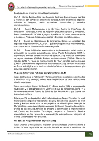 Escuela Profesional Ingenieria Sanitaria
83
Planeamiento urbano y regional
Zonificación Ecológica y Económica de Yarabamba
83
En el distrito, se proponen como Usos Especiales:
OU1-1 Centro Turístico Rice y de Servicios Centro de Convenciones, eventos
y reuniones; con servicio de alojamiento turístico, hotel y alojamiento especial:
cabañas o bungalós; áreas recreativas, comerciales y servicios
complementarios.
OU1-2 Centro Multipropósito y de Servicios Centro de Enseñanza de
Innovación Tecnológica, Centro de Acopio de productos agrícolas y almacenes,
Áreas para desarrollo de Valor agregado a productos de cultivo, Áreas de venta
y mercadeo, Área para ferias agropecuarias y Servicios Complementarios
OU1-3 Centro de Operaciones de Emergencia Donde se centralizan los
espacios de operación del COEL y SAT, que la municipalidad va implementando,
como espacios de respuesta ante una emergencia.
OU2-1 Áreas habilitadas, construidas e implementadas, relacionadas a
producción de servicios principalmente, como: Planta Fotovoltaica (OU2-1),
Lagunas y/o embalse para la captación de agua (OU2-2), Planta de tratamiento
de Aguas residuales (OU2-4), Relleno sanitario manual (OU2-6), Planta de
reciclaje (OU2-7), Planta de mantenimiento de PTAP para los cuerpo de agua
(OU2-5) y la Plataforma de productos exportables (OU2-3); servicios localizados
en forma estratégica en el territorio distrital próximos a los equipamientos y/o
servicios a complementar.
VI. Zona de Servicios Públicos Complementarios (E, H)
Áreas destinadas a la habilitación y funcionamiento de instalaciones destinadas
a Educación (E) y Salud (H). Dentro de la categorización de cada servicio, en el
distrito se propone:
Salud, se consigna: Centro de Salud (H2) y Posta Medica (H1). Y se propone la
reubicación y re categorización del Centro de Salud de Yarabamba, como H4 y
la Implementación del Puesto de Salud de San Antonio (H1), que cuenta con
infraestructura física.
Educación (E), se da prioridad a la localización de un Centro Educativo de nivel
Inicial/jardín en el pueblo tradicional de Sogay y de un Centro Educativo de nivel
Inicial y Primaria en la zona de los proyectos de vivienda promovidos por la
Municipalidad, como la ampliación con aulas del Centro Educativo Secundario.
Dentro de este servicio, también se propone la construcción e implementación
del Centro de Innovación Tecnológico, respecto a Educación Técnica
especializada en las ramas de la agroecología, principalmente, integrado al
Centro Multipropósito y de Servicios.
VII. Zona de Reglamentación Especial (ZRE)
Áreas urbanas y de expansión, requieren ser desarrolladas urbanísticamente a
través de una reglamentación especial basada en estudios detallados de
 